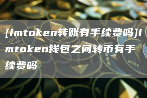 [imtoken转账有手续费吗]imtoken钱包之间转币有手续费吗